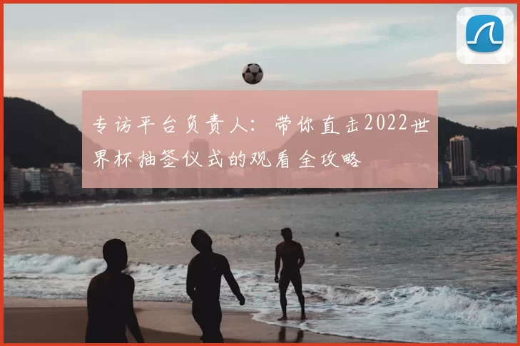 专访平台负责人：带你直击2022世界杯抽签仪式的观看全攻略
