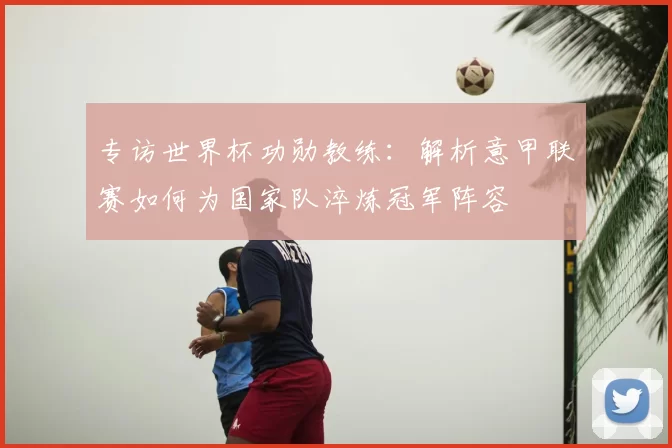 专访世界杯功勋教练：解析意甲联赛如何为国家队淬炼冠军阵容