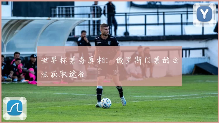 世界杯票务真相：俄罗斯门票的合法获取途径