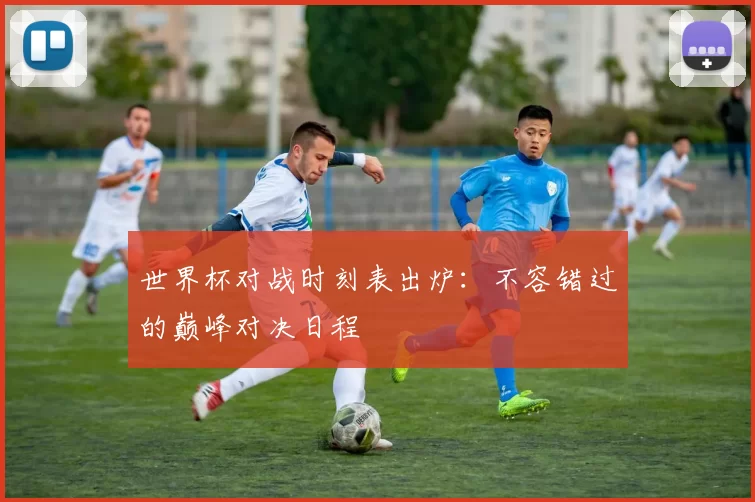 世界杯对战时刻表出炉:不容错过的巅峰对决日程