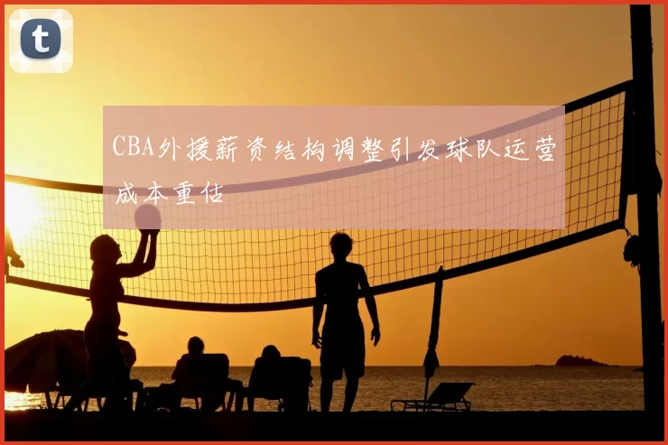 CBA外援薪资结构调整引发球队运营成本重估
