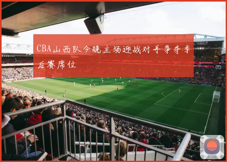 CBA山西队今晚主场迎战对手争夺季后赛席位
