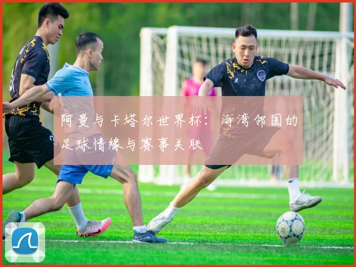 阿曼与卡塔尔世界杯：海湾邻国的足球情缘与赛事关联