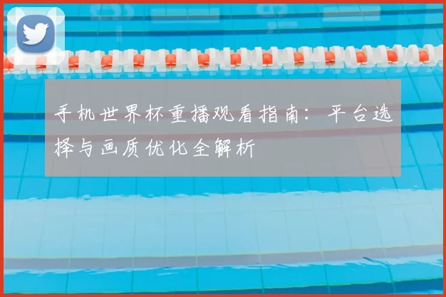手机世界杯重播观看指南:平台选择与画质优化全解析