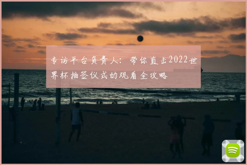 专访平台负责人:带你直击2022世界杯抽签仪式的观看全攻略