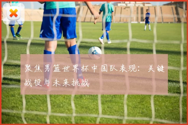 聚焦男篮世界杯中国队表现：关键战役与未来挑战