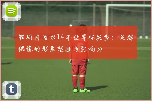 解码内马尔14年世界杯发型:足球偶像的形象塑造与影响力