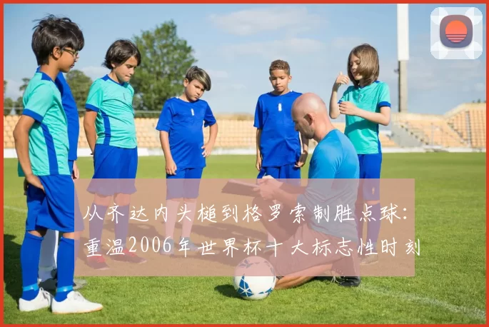 从齐达内头槌到格罗索制胜点球:重温2006年世界杯十大标志性时刻