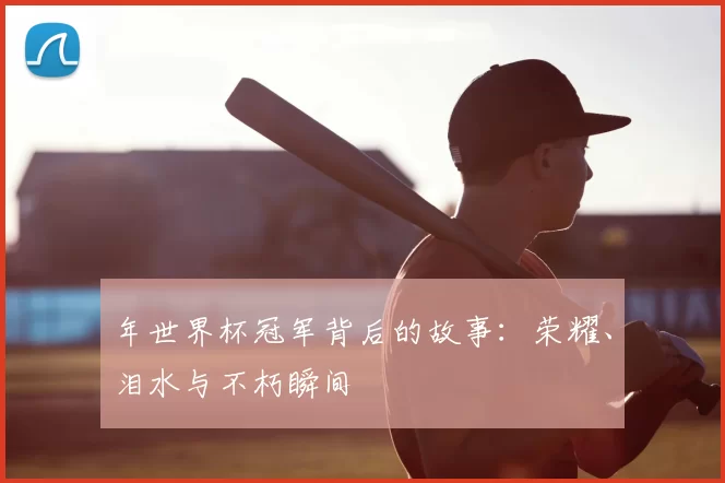 年世界杯冠军背后的故事：荣耀、泪水与不朽瞬间