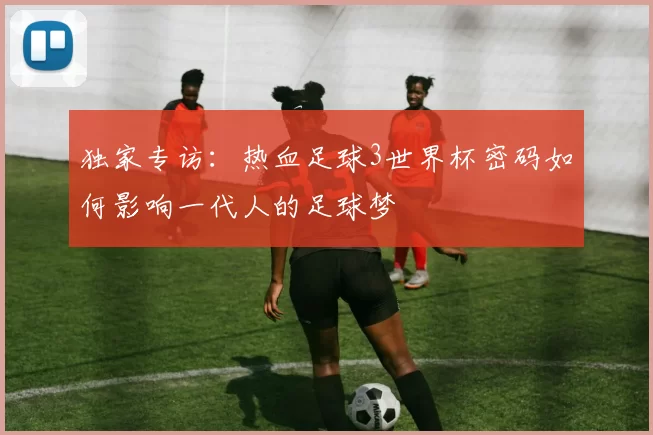 独家专访：热血足球3世界杯密码如何影响一代人的足球梦