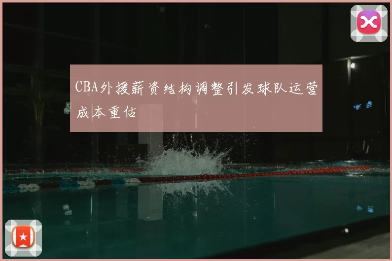 CBA外援薪资结构调整引发球队运营成本重估