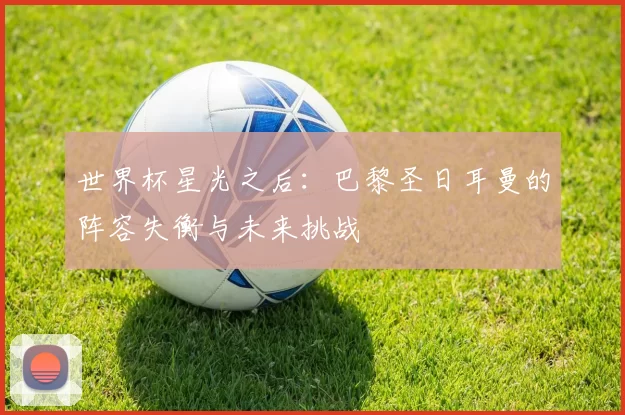 世界杯星光之后：巴黎圣日耳曼的阵容失衡与未来挑战