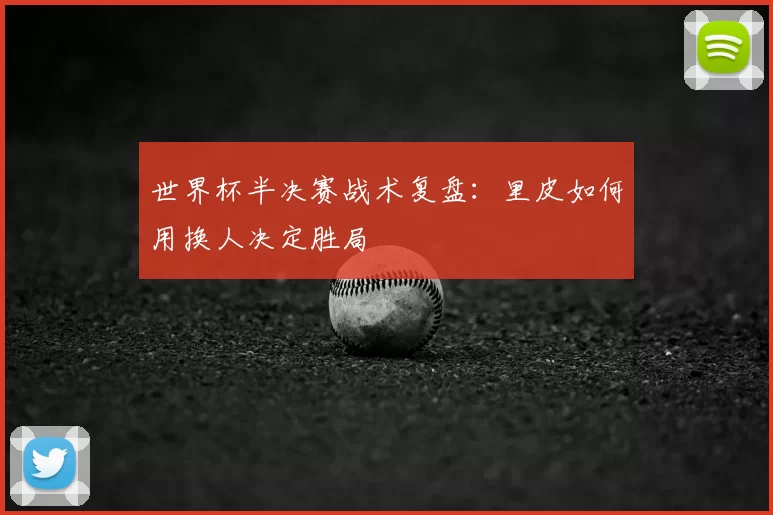 世界杯半决赛战术复盘:里皮如何用换人决定胜局