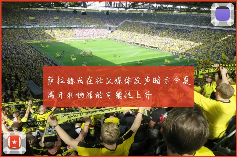 萨拉赫或在社交媒体发声暗示今夏离开利物浦的可能性上升