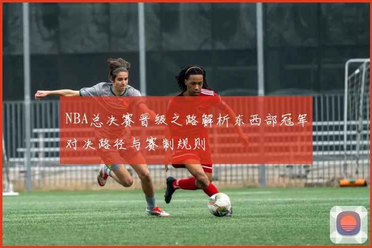 NBA总决赛晋级之路解析东西部冠军对决路径与赛制规则
