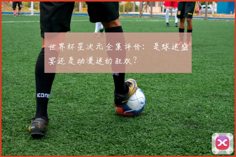 世界杯星次元全集评价:是球迷盛宴还是动漫迷的狂欢?