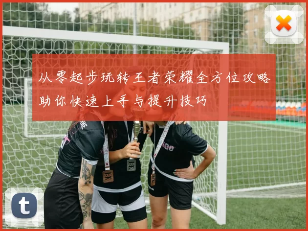 从零起步玩转王者荣耀全方位攻略助你快速上手与提升技巧