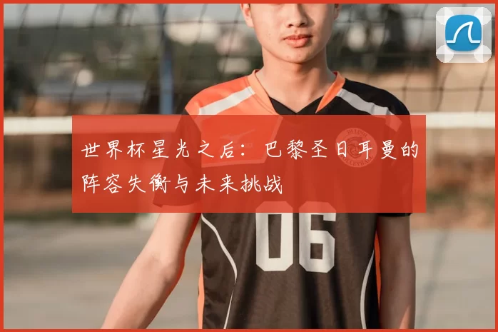 世界杯星光之后:巴黎圣日耳曼的阵容失衡与未来挑战