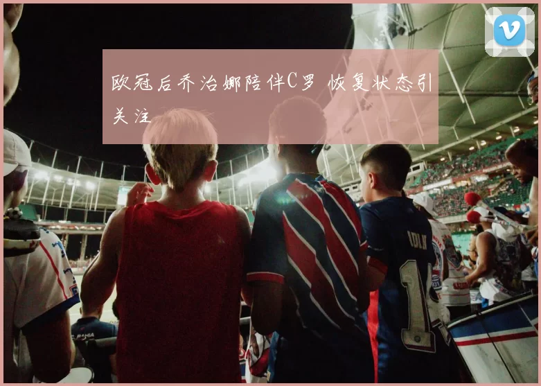 欧冠后乔治娜陪伴C罗 恢复状态引关注