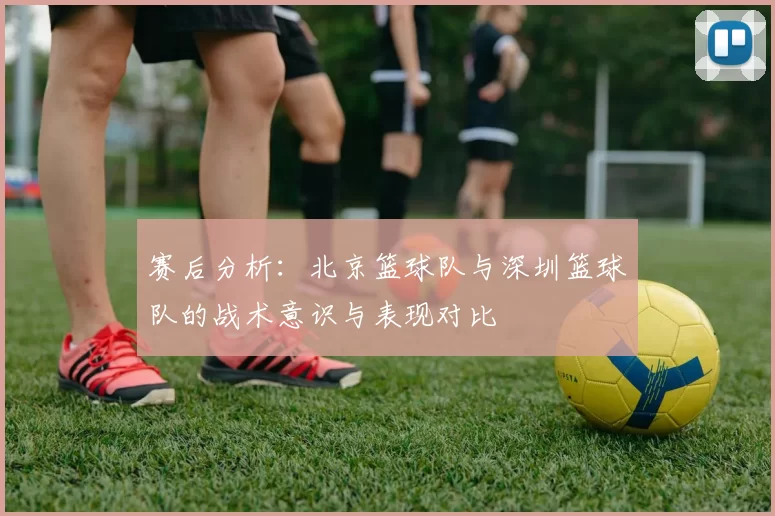赛后分析:北京篮球队与深圳篮球队的战术意识与表现对比