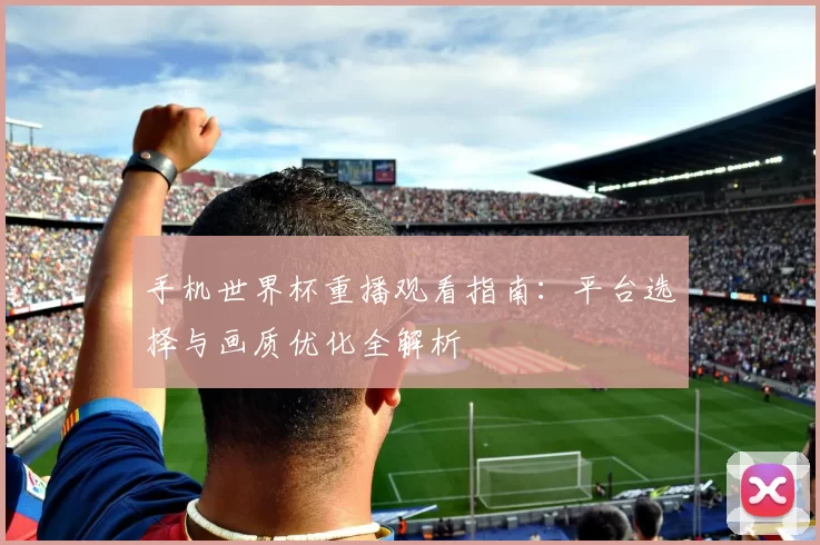 手机世界杯重播观看指南:平台选择与画质优化全解析