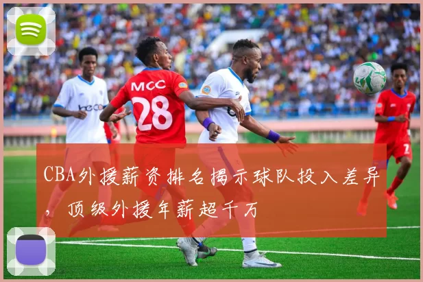 CBA外援薪资排名揭示球队投入差异，顶级外援年薪超千万