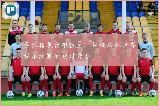 萨拉赫复出难救主:评埃及队世界杯小组赛的功过是非