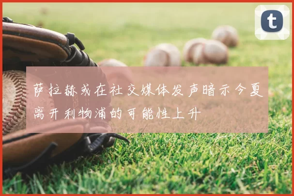 萨拉赫或在社交媒体发声暗示今夏离开利物浦的可能性上升