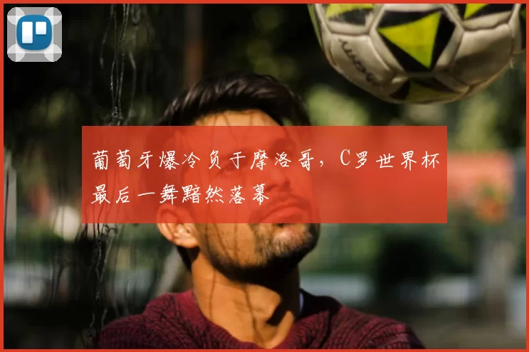 葡萄牙爆冷负于摩洛哥，C罗世界杯最后一舞黯然落幕