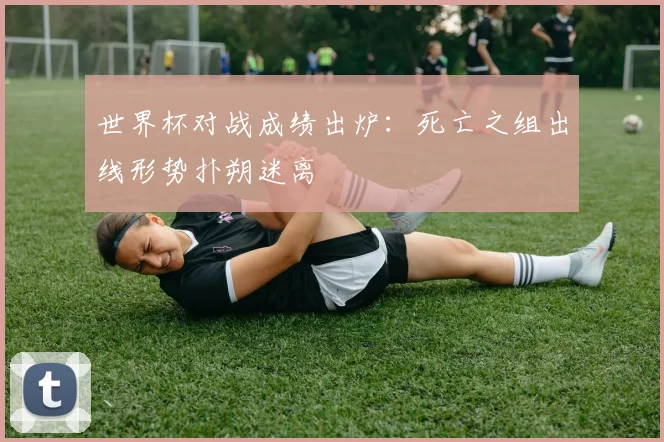 世界杯对战成绩出炉：死亡之组出线形势扑朔迷离