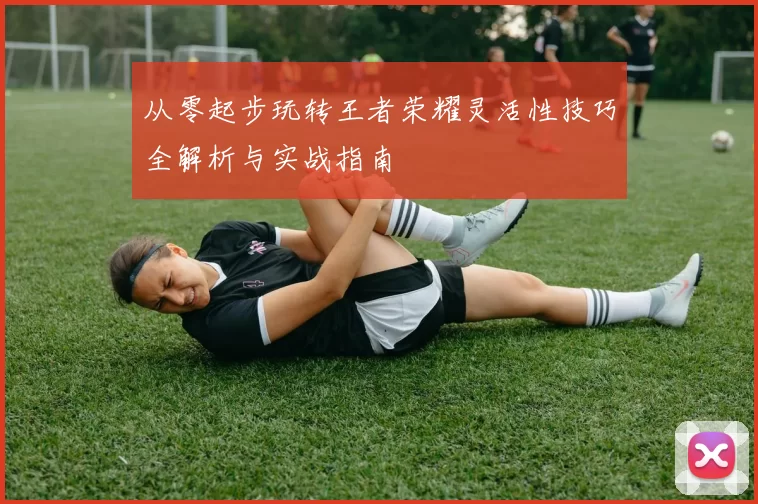 从零起步玩转王者荣耀灵活性技巧全解析与实战指南