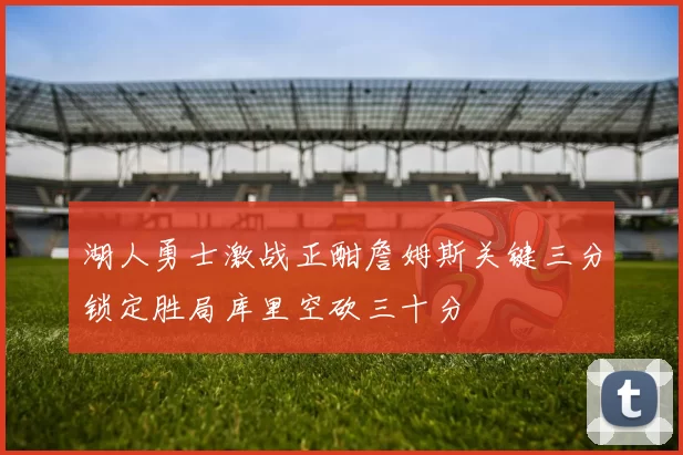 湖人勇士激战正酣詹姆斯关键三分锁定胜局库里空砍三十分