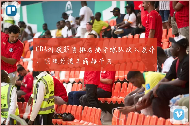 CBA外援薪资排名揭示球队投入差异，顶级外援年薪超千万