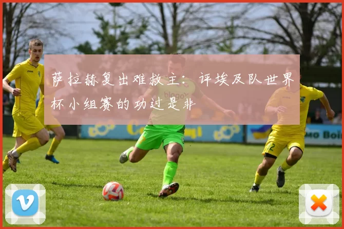 萨拉赫复出难救主：评埃及队世界杯小组赛的功过是非