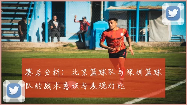 赛后分析:北京篮球队与深圳篮球队的战术意识与表现对比