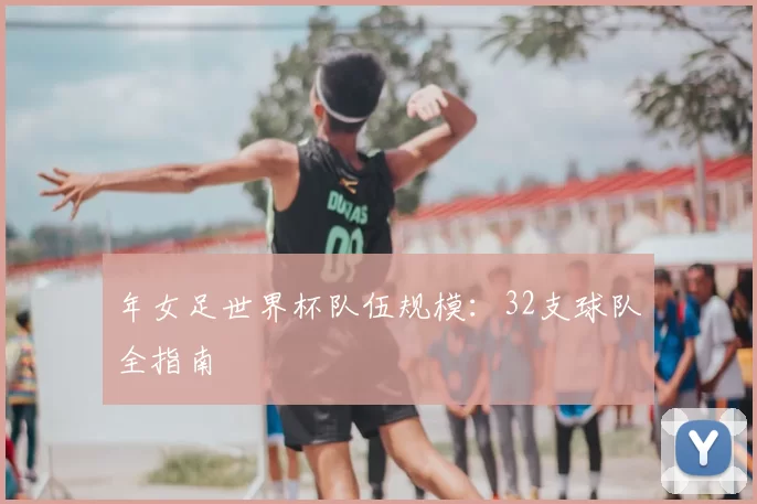 年女足世界杯队伍规模：32支球队全指南