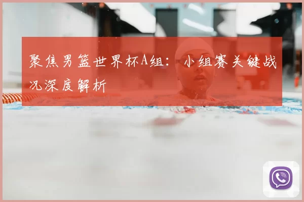 聚焦男篮世界杯A组：小组赛关键战况深度解析