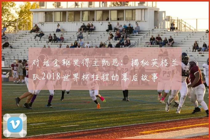 对话金靴奖得主凯恩：揭秘英格兰队2018世界杯征程的幕后故事