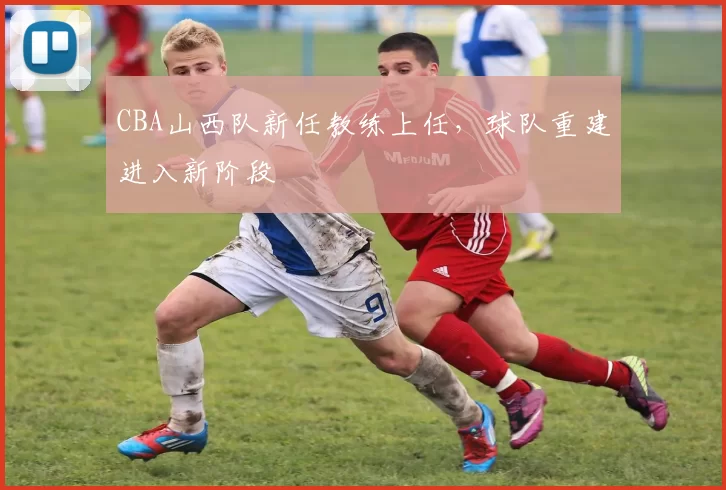 CBA山西队新任教练上任,球队重建进入新阶段