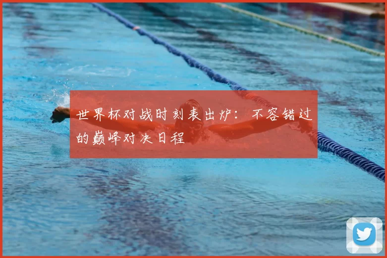 世界杯对战时刻表出炉：不容错过的巅峰对决日程