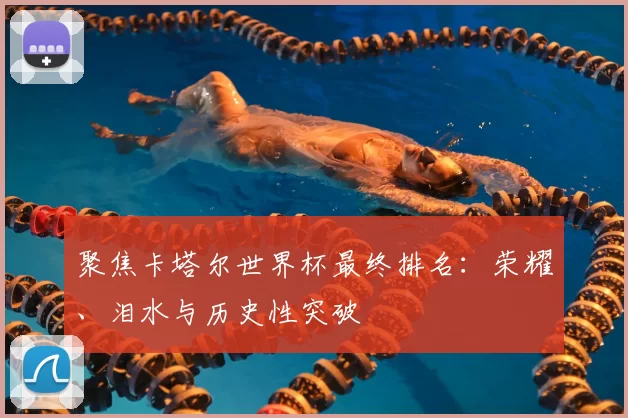 聚焦卡塔尔世界杯最终排名:荣耀、泪水与历史性突破