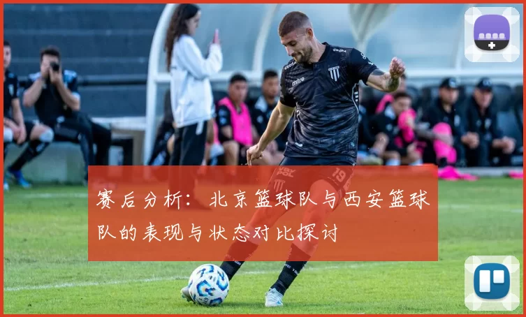 赛后分析：北京篮球队与西安篮球队的表现与状态对比探讨