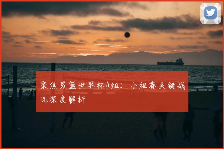 聚焦男篮世界杯A组:小组赛关键战况深度解析