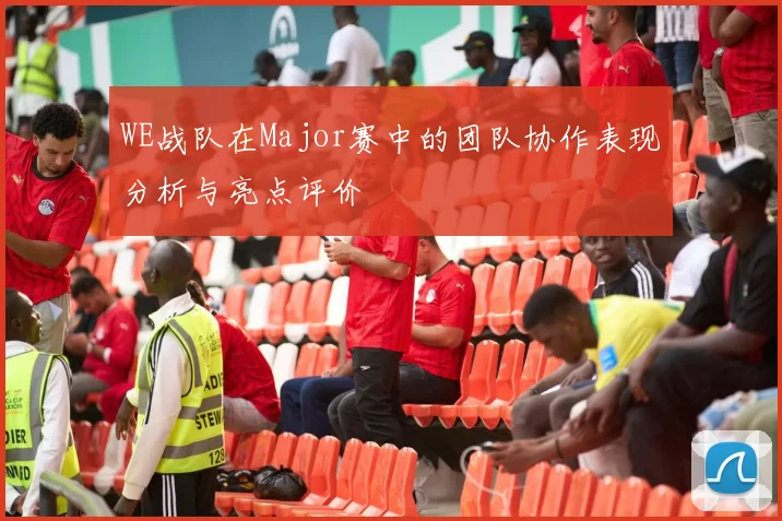 WE战队在Major赛中的团队协作表现分析与亮点评价
