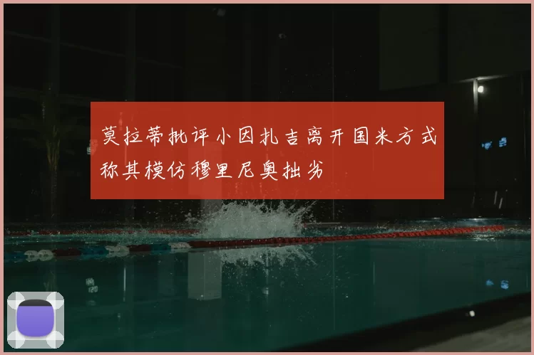 莫拉蒂批评小因扎吉离开国米方式称其模仿穆里尼奥拙劣