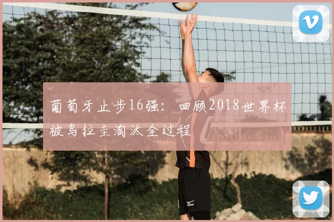 葡萄牙止步16强:回顾2018世界杯被乌拉圭淘汰全过程