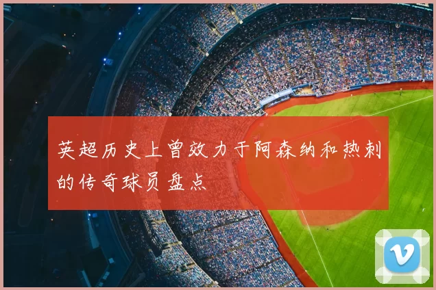 英超历史上曾效力于阿森纳和热刺的传奇球员盘点