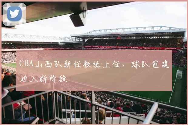 CBA山西队新任教练上任，球队重建进入新阶段