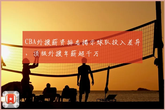 CBA外援薪资排名揭示球队投入差异,顶级外援年薪超千万