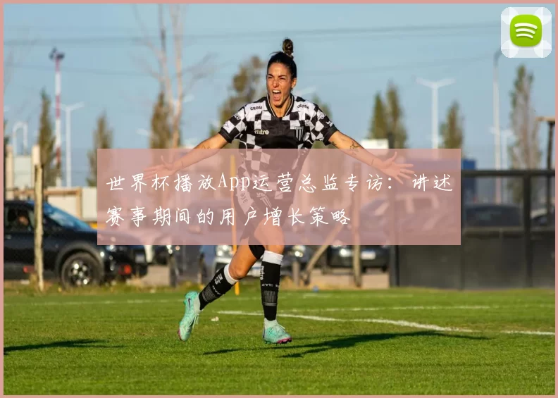 世界杯播放App运营总监专访:讲述赛事期间的用户增长策略